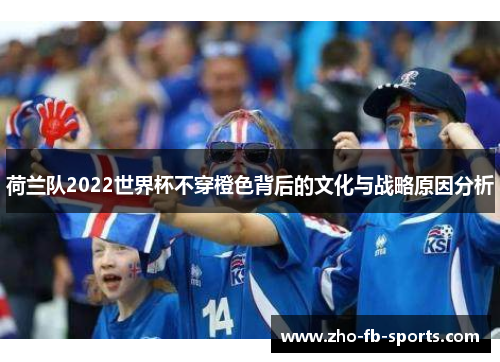 荷兰队2022世界杯不穿橙色背后的文化与战略原因分析 荷兰队2022世界杯不穿橙色背后的文化与战略原因分析