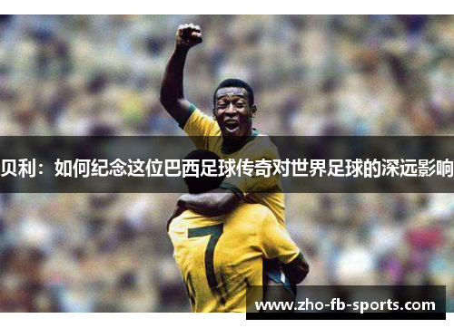 贝利：如何纪念这位巴西足球传奇对世界足球的深远影响